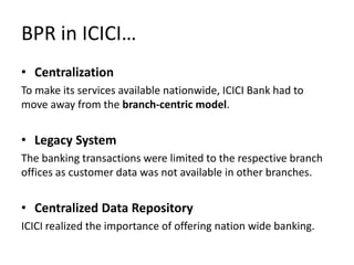 BPR in ICICI…
• Centralization
To make its services available nationwide, ICICI Bank had to
move away from the branch-centric model.


• Legacy System
The banking transactions were limited to the respective branch
offices as customer data was not available in other branches.


• Centralized Data Repository
ICICI realized the importance of offering nation wide banking.
 