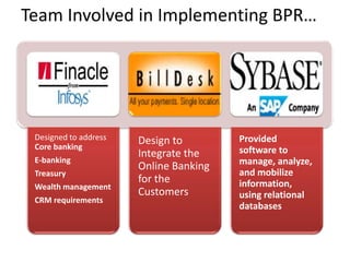 Team Involved in Implementing BPR…




 Designed to address   Design to        Provided
 Core banking                           software to
                       Integrate the
 E-banking                              manage, analyze,
                       Online Banking
 Treasury                               and mobilize
                       for the          information,
 Wealth management
                       Customers        using relational
 CRM requirements
                                        databases
 