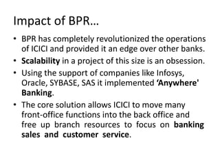 Impact of BPR…
• BPR has completely revolutionized the operations
  of ICICI and provided it an edge over other banks.
• Scalability in a project of this size is an obsession.
• Using the support of companies like Infosys,
  Oracle, SYBASE, SAS it implemented ‘Anywhere'
  Banking.
• The core solution allows ICICI to move many
  front-office functions into the back office and
  free up branch resources to focus on banking
  sales and customer service.
 