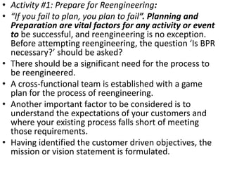 • Activity #1: Prepare for Reengineering:
• “If you fail to plan, you plan to fail”. Planning and
  Preparation are vital factors for any activity or event
  to be successful, and reengineering is no exception.
  Before attempting reengineering, the question ‘Is BPR
  necessary?’ should be asked?
• There should be a significant need for the process to
  be reengineered.
• A cross-functional team is established with a game
  plan for the process of reengineering.
• Another important factor to be considered is to
  understand the expectations of your customers and
  where your existing process falls short of meeting
  those requirements.
• Having identified the customer driven objectives, the
  mission or vision statement is formulated.
 