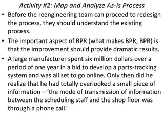 Activity #2: Map and Analyze As-Is Process
• Before the reengineering team can proceed to redesign
  the process, they should understand the existing
  process.
• The important aspect of BPR (what makes BPR, BPR) is
  that the improvement should provide dramatic results.
• A large manufacturer spent six million dollars over a
  period of one year in a bid to develop a parts-tracking
  system and was all set to go online. Only then did he
  realize that he had totally overlooked a small piece of
  information – ‘the mode of transmission of information
  between the scheduling staff and the shop floor was
  through a phone call.’
 