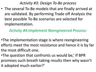 Activity #3: Design To-Be process
• The several To-Be models that are finally arrived at
  are validated. By performing Trade off Analysis the
  best possible To-Be scenarios are selected for
  implementation.
     Activity #4:Implement Reengineered Process:

•The implementation stage is where reengineering
efforts meet the most resistance and hence it is by far
the most difficult one.
•The question that confronts us would be,’ If BPR
promises such breath taking results then why wasn’t
it adopted much earlier?’
 