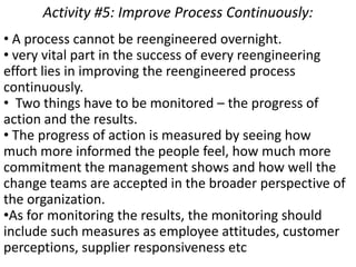Activity #5: Improve Process Continuously:
• A process cannot be reengineered overnight.
• very vital part in the success of every reengineering
effort lies in improving the reengineered process
continuously.
• Two things have to be monitored – the progress of
action and the results.
• The progress of action is measured by seeing how
much more informed the people feel, how much more
commitment the management shows and how well the
change teams are accepted in the broader perspective of
the organization.
•As for monitoring the results, the monitoring should
include such measures as employee attitudes, customer
perceptions, supplier responsiveness etc
 