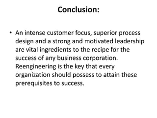 Conclusion:

• An intense customer focus, superior process
  design and a strong and motivated leadership
  are vital ingredients to the recipe for the
  success of any business corporation.
  Reengineering is the key that every
  organization should possess to attain these
  prerequisites to success.
 
