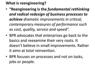 What is reengineering?
• “Reengineering is the fundamental rethinking
  and radical redesign of business processes to
  achieve dramatic improvements in critical,
  contemporary measures of performance such
  as cost, quality, service and speed”.
• BPR advocates that enterprises go back to the
  basics and reexamine their very roots. It
  doesn’t believe in small improvements. Rather
  it aims at total reinvention.
• BPR focuses on processes and not on tasks,
  jobs or people.
 