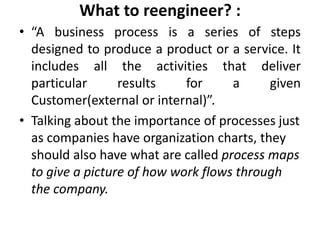 What to reengineer? :
• “A business process is a series of steps
  designed to produce a product or a service. It
  includes all the activities that deliver
  particular      results    for     a     given
  Customer(external or internal)”.
• Talking about the importance of processes just
  as companies have organization charts, they
  should also have what are called process maps
  to give a picture of how work flows through
  the company.
 