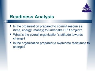 Readiness Analysis
   Is the organization prepared to commit resources
    (time, energy, money) to undertake BPR project?
   What is the overall organization’s attitude towards
    change?
   Is the organization prepared to overcome resistance to
    change?
 