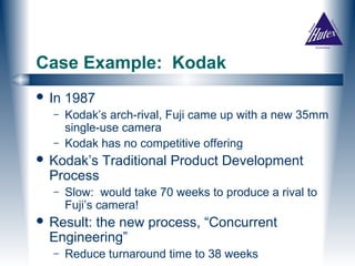 Case Example: Kodak
 In   1987
  –    Kodak’s arch-rival, Fuji came up with a new 35mm
       single-use camera
  –    Kodak has no competitive offering
 Kodak’s     Traditional Product Development
  Process
  –    Slow: would take 70 weeks to produce a rival to
       Fuji’s camera!
 Result:the new process, “Concurrent
  Engineering”
  –    Reduce turnaround time to 38 weeks
 