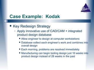 Case Example: Kodak
 Key   Redesign Strategy
  –   Apply innovative use of CAD/CAM + integrated
      product design database
        Allow engineer to design at computer workstations
        Database collect each engineer’s work and combines into
         overall design
        Each morning, problems are resolved immediately
        Manufacturing can begin tooling design just 10 weeks into
         product design instead of 28 weeks in the past
 