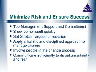 Minimize Risk and Ensure Success
 Top Management Support and Commitment
 Show some result quickly
 Set Stretch Targets for redesign
 Apply a holistic and disciplined approach to
  manage change
 Involve people in the change process
 Communicate sufficiently to dispel uncertainty
  and fear
 