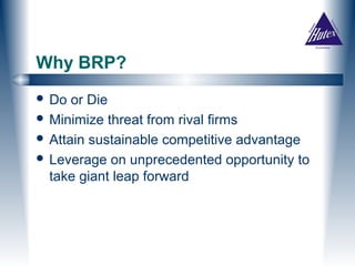 Why BRP?
 Do  or Die
 Minimize threat from rival firms
 Attain sustainable competitive advantage
 Leverage on unprecedented opportunity to
  take giant leap forward
 