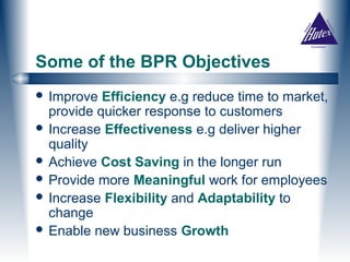 Some of the BPR Objectives
 Improve  Efficiency e.g reduce time to market,
  provide quicker response to customers
 Increase Effectiveness e.g deliver higher
  quality
 Achieve Cost Saving in the longer run
 Provide more Meaningful work for employees
 Increase Flexibility and Adaptability to
  change
 Enable new business Growth
 