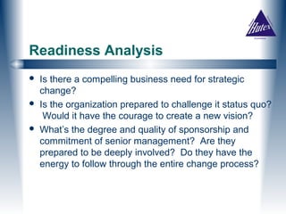 Readiness Analysis
   Is there a compelling business need for strategic
    change?
   Is the organization prepared to challenge it status quo?
     Would it have the courage to create a new vision?
   What’s the degree and quality of sponsorship and
    commitment of senior management? Are they
    prepared to be deeply involved? Do they have the
    energy to follow through the entire change process?
 