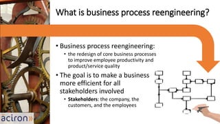 • Business process reengineering:
• the redesign of core business processes
to improve employee productivity and
product/service quality
• The goal is to make a business
more efficient for all
stakeholders involved
• Stakeholders: the company, the
customers, and the employees
What is business process reengineering?
 