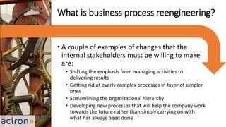 • A couple of examples of changes that the
internal stakeholders must be willing to make
are:
• Shifting the emphasis from managing activities to
delivering results
• Getting rid of overly complex processes in favor of simpler
ones
• Streamlining the organizational hierarchy
• Developing new processes that will help the company work
towards the future rather than simply carrying on with
what has always been done
What is business process reengineering?
 
