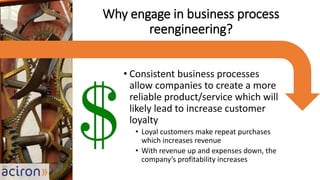 • Consistent business processes
allow companies to create a more
reliable product/service which will
likely lead to increase customer
loyalty
• Loyal customers make repeat purchases
which increases revenue
• With revenue up and expenses down, the
company’s profitability increases
Why engage in business process
reengineering?
 