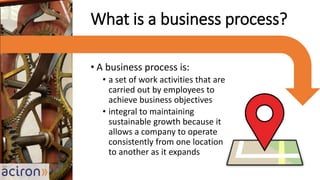 • A business process is:
• a set of work activities that are
carried out by employees to
achieve business objectives
• integral to maintaining
sustainable growth because it
allows a company to operate
consistently from one location
to another as it expands
What is a business process?
 