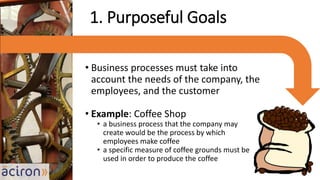 • Business processes must take into
account the needs of the company, the
employees, and the customer
• Example: Coffee Shop
• a business process that the company may
create would be the process by which
employees make coffee
• a specific measure of coffee grounds must be
used in order to produce the coffee
1. Purposeful Goals
 