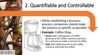 • While establishing a business
process, companies should make
the process as specific as possible
• Example: Coffee Shop
• Good: Add x tablespoons of coffee
grounds to the coffee machine and brew
for x minutes to make x amount of coffee.
• Bad: Add coffee grounds to the coffee
machine and brew the coffee.
2. Quantifiable and Controllable
 