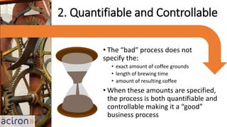 • The “bad” process does not
specify the:
• exact amount of coffee grounds
• length of brewing time
• amount of resulting coffee
• When these amounts are specified,
the process is both quantifiable and
controllable making it a “good”
business process
2. Quantifiable and Controllable
 