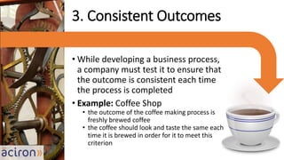 • While developing a business process,
a company must test it to ensure that
the outcome is consistent each time
the process is completed
• Example: Coffee Shop
• the outcome of the coffee making process is
freshly brewed coffee
• the coffee should look and taste the same each
time it is brewed in order for it to meet this
criterion
3. Consistent Outcomes
 