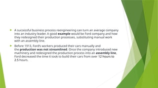  A successful business process reengineering can turn an average company
into an industry leader. A good example would be Ford company and how
they redesigned their production processes, substituting manual work
with an assembly line.
 Before 1913, Ford’s workers produced their cars manually and
the production was not streamlined. Once the company introduced new
machinery and redesigned the production process into an assembly line,
Ford decreased the time it took to build their cars from over 12 hours to
2.5 hours.
 