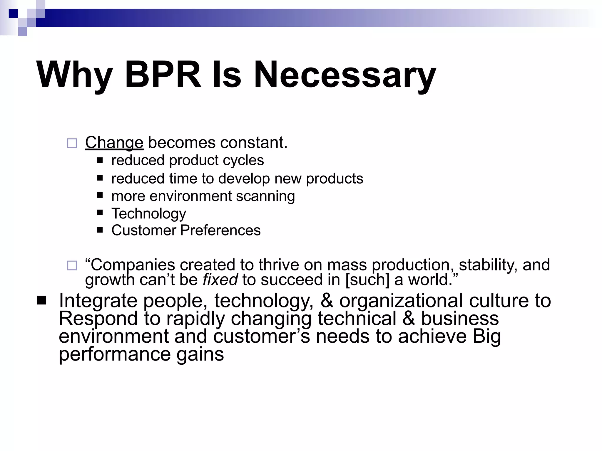 Why BPR Is Necessary
 Change becomes constant.





reduced product cycles
reduced time to develop new products
more environment scanning
Technology
Customer Preferences
 “Companies created to thrive on mass production, stability, and
growth can’t be fixed to succeed in [such] a world.”
Integrate people, technology, & organizational culture to
Respond to rapidly changing technical & business
environment and customer’s needs to achieve Big
performance gains

 