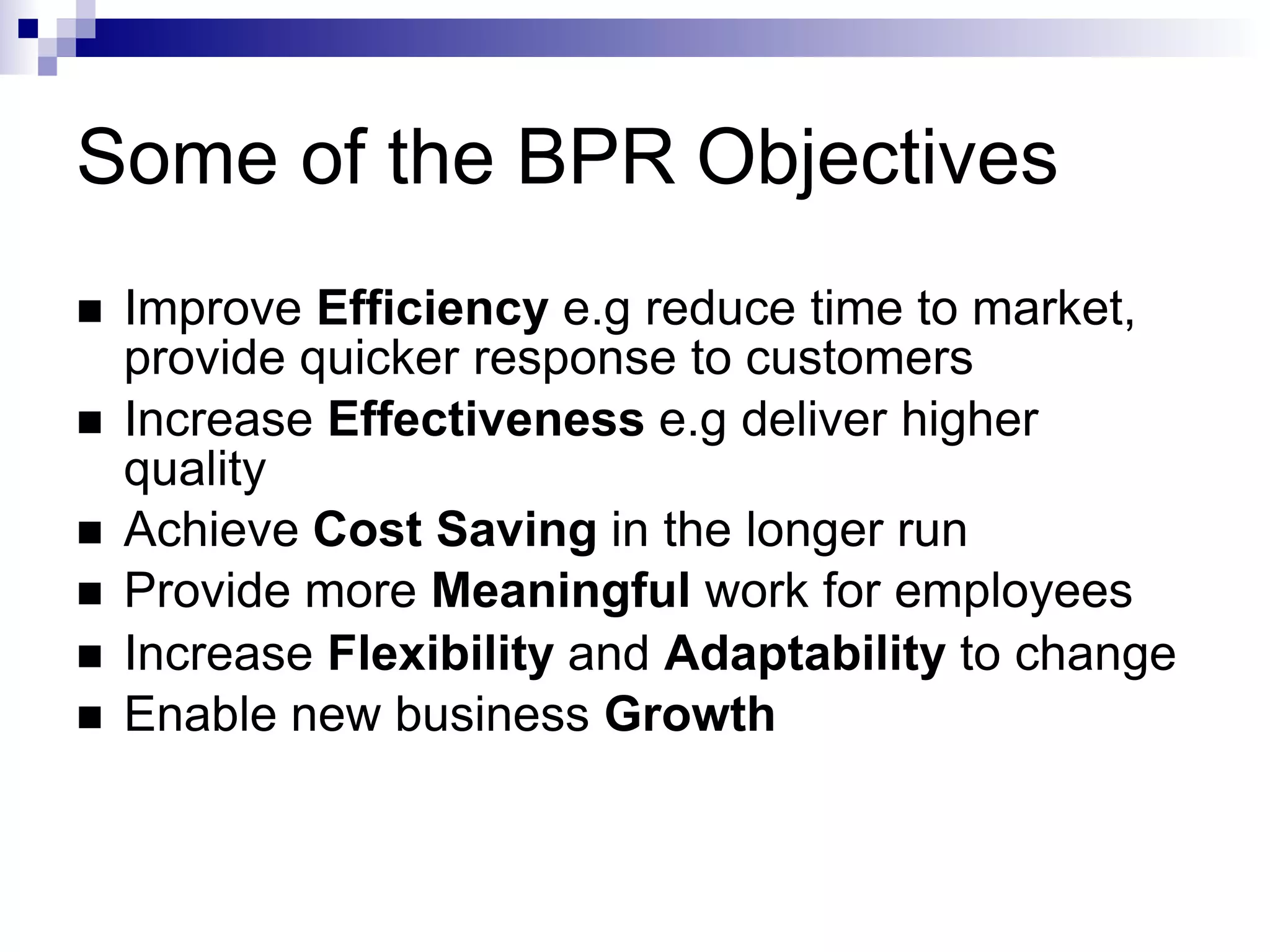 Some of the BPR Objectives
 Improve Efficiency e.g reduce time to market,
provide quicker response to customers
 Increase Effectiveness e.g deliver higher
quality
 Achieve Cost Saving in the longer run
 Provide more Meaningful work for employees
 Increase Flexibility and Adaptability to change
 Enable new business Growth
 