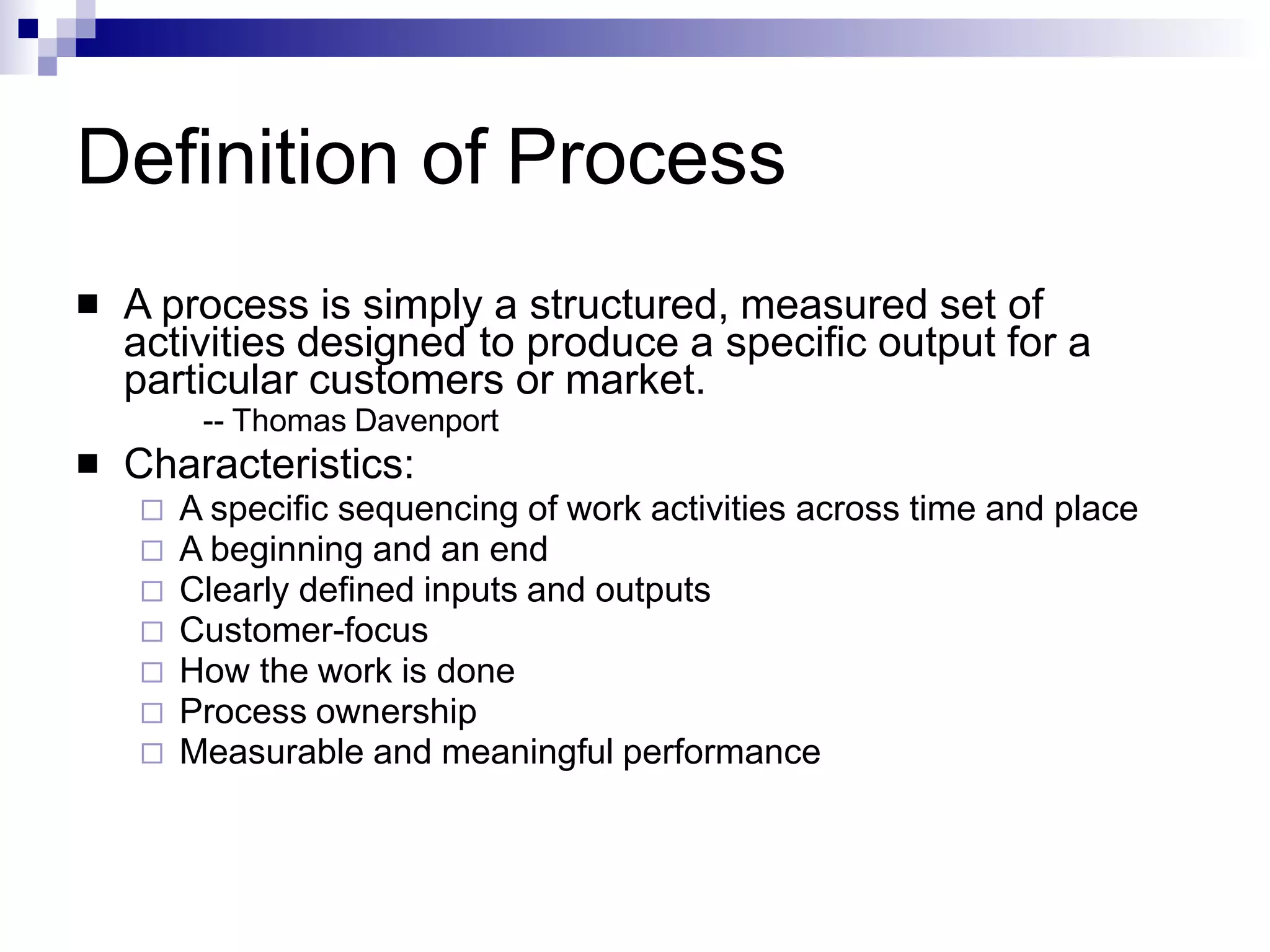 Definition of Process
 A process is simply a structured, measured set of
activities designed to produce a specific output for a
particular customers or market.
-- Thomas Davenport
Characteristics:
 A specific sequencing of work activities across time and place
 A beginning and an end
 Clearly defined inputs and outputs
 Customer-focus
 How the work is done
 Process ownership
 Measurable and meaningful performance

 