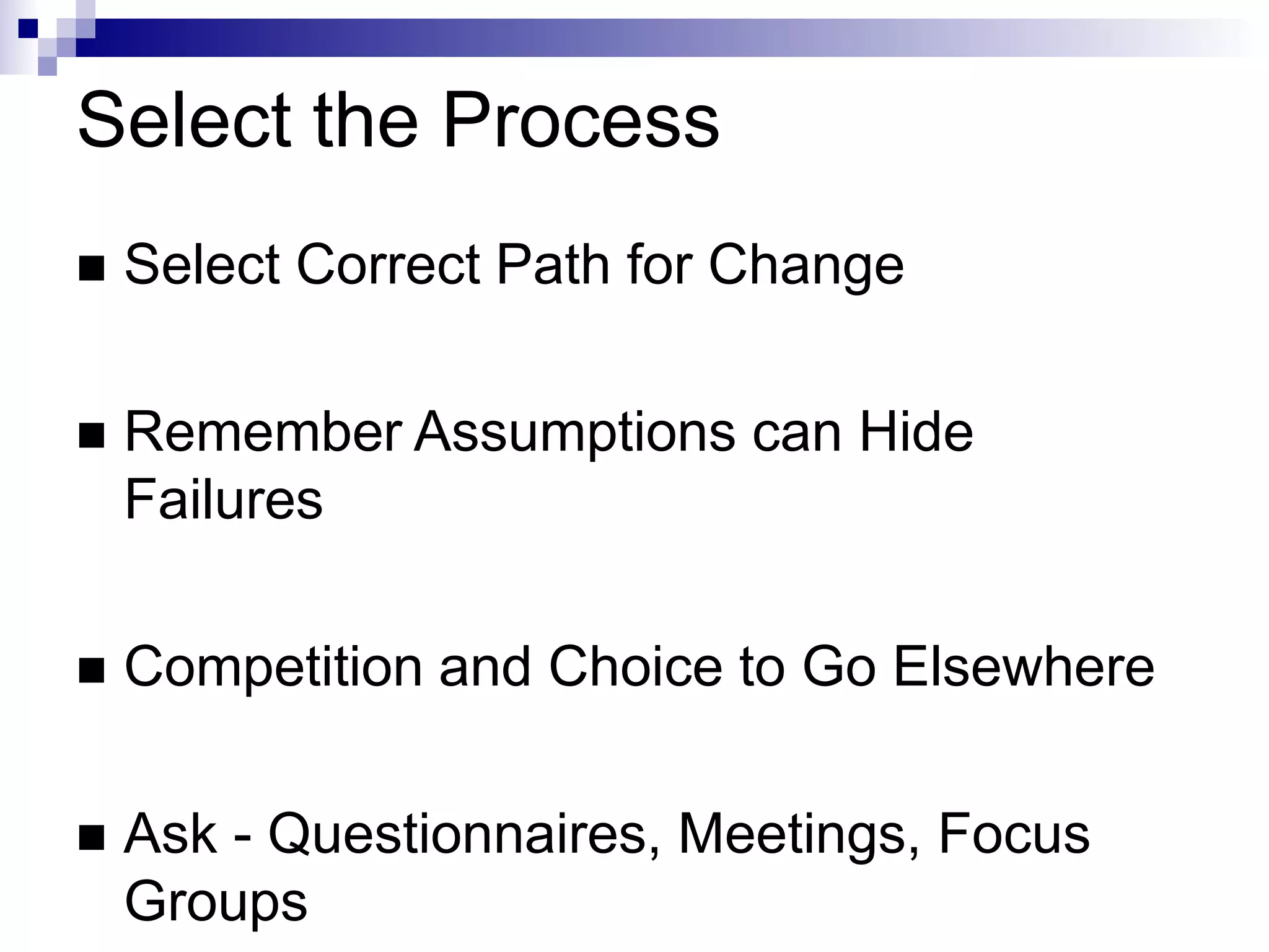 Select the Process
 Select Correct Path for Change
 Remember Assumptions can Hide
Failures
 Competition and Choice to Go Elsewhere
 Ask - Questionnaires, Meetings, Focus
Groups
 