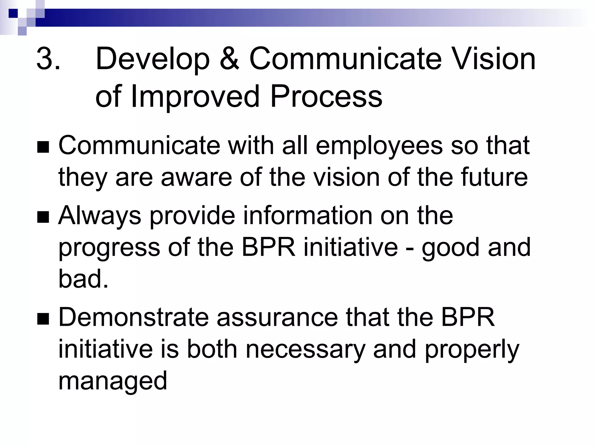 3. Develop & Communicate Vision
of Improved Process
 Communicate with all employees so that
they are aware of the vision of the future
 Always provide information on the
progress of the BPR initiative - good and
bad.
 Demonstrate assurance that the BPR
initiative is both necessary and properly
managed
 
