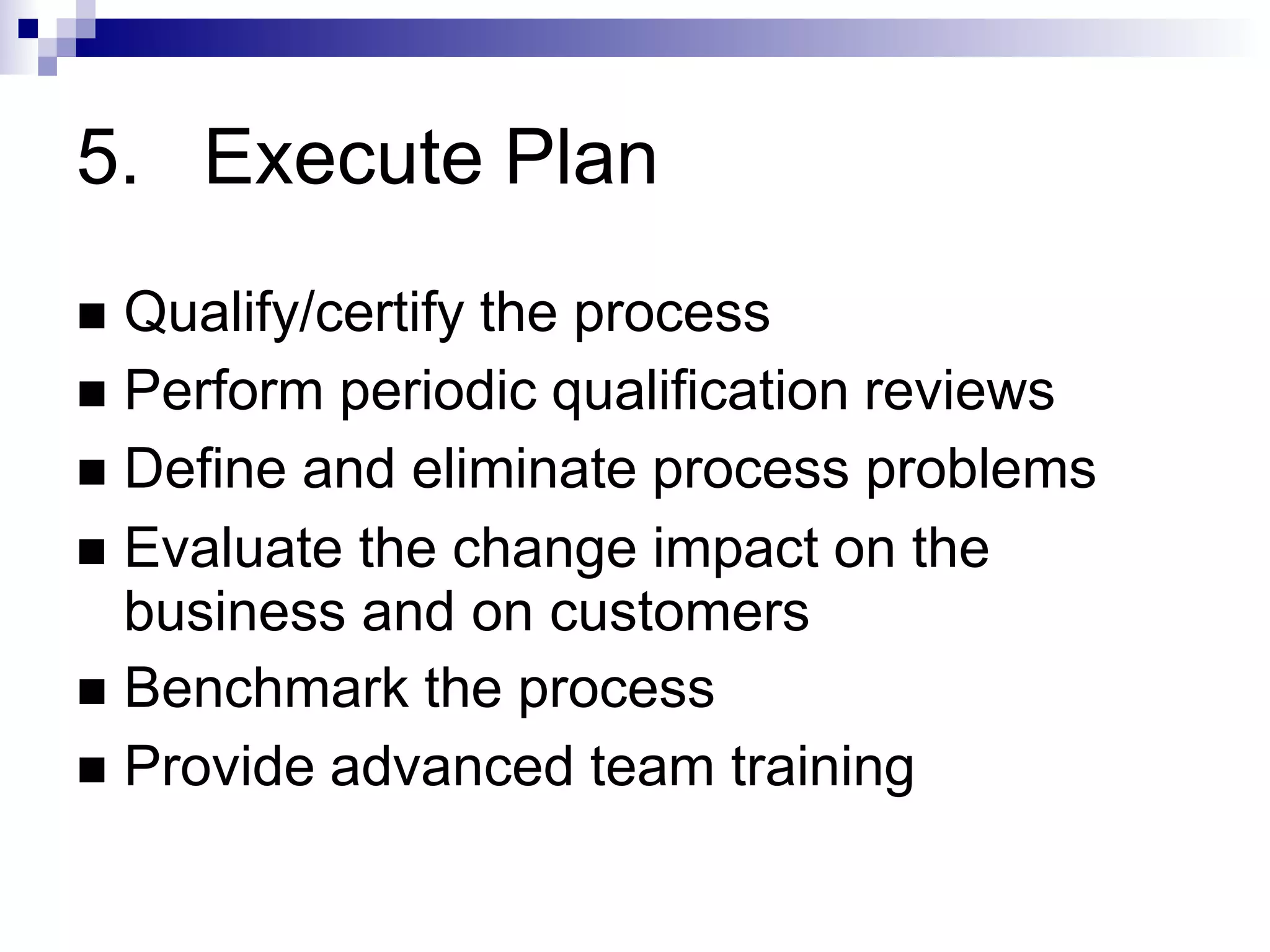 5. Execute Plan
 Qualify/certify the process
 Perform periodic qualification reviews
 Define and eliminate process problems
 Evaluate the change impact on the
business and on customers
 Benchmark the process
 Provide advanced team training
 