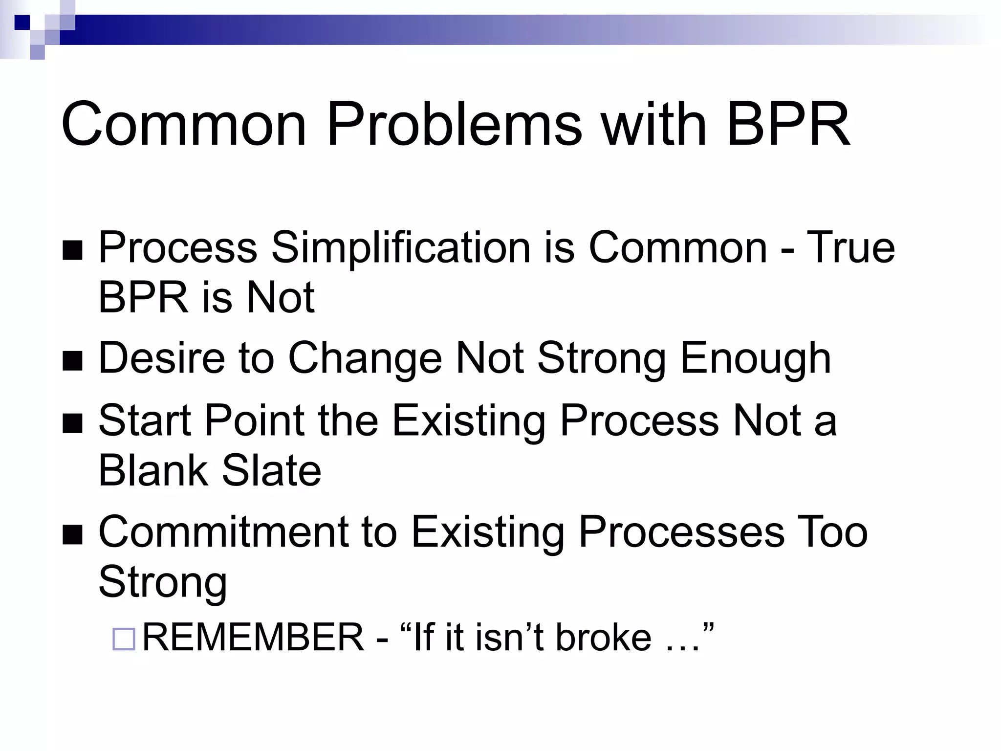Common Problems with BPR
 Process Simplification is Common - True
BPR is Not
 Desire to Change Not Strong Enough
 Start Point the Existing Process Not a
Blank Slate
 Commitment to Existing Processes Too
Strong
REMEMBER - “If it isn’t broke …”
 