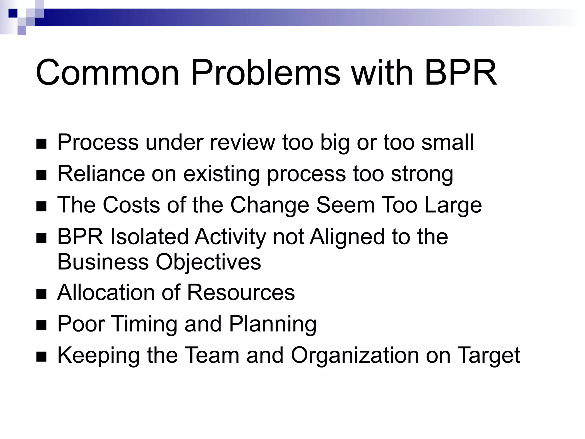 Common Problems with BPR
 Process under review too big or too small
 Reliance on existing process too strong
 The Costs of the Change Seem Too Large
 BPR Isolated Activity not Aligned to the
Business Objectives
 Allocation of Resources
 Poor Timing and Planning
 Keeping the Team and Organization on Target
 