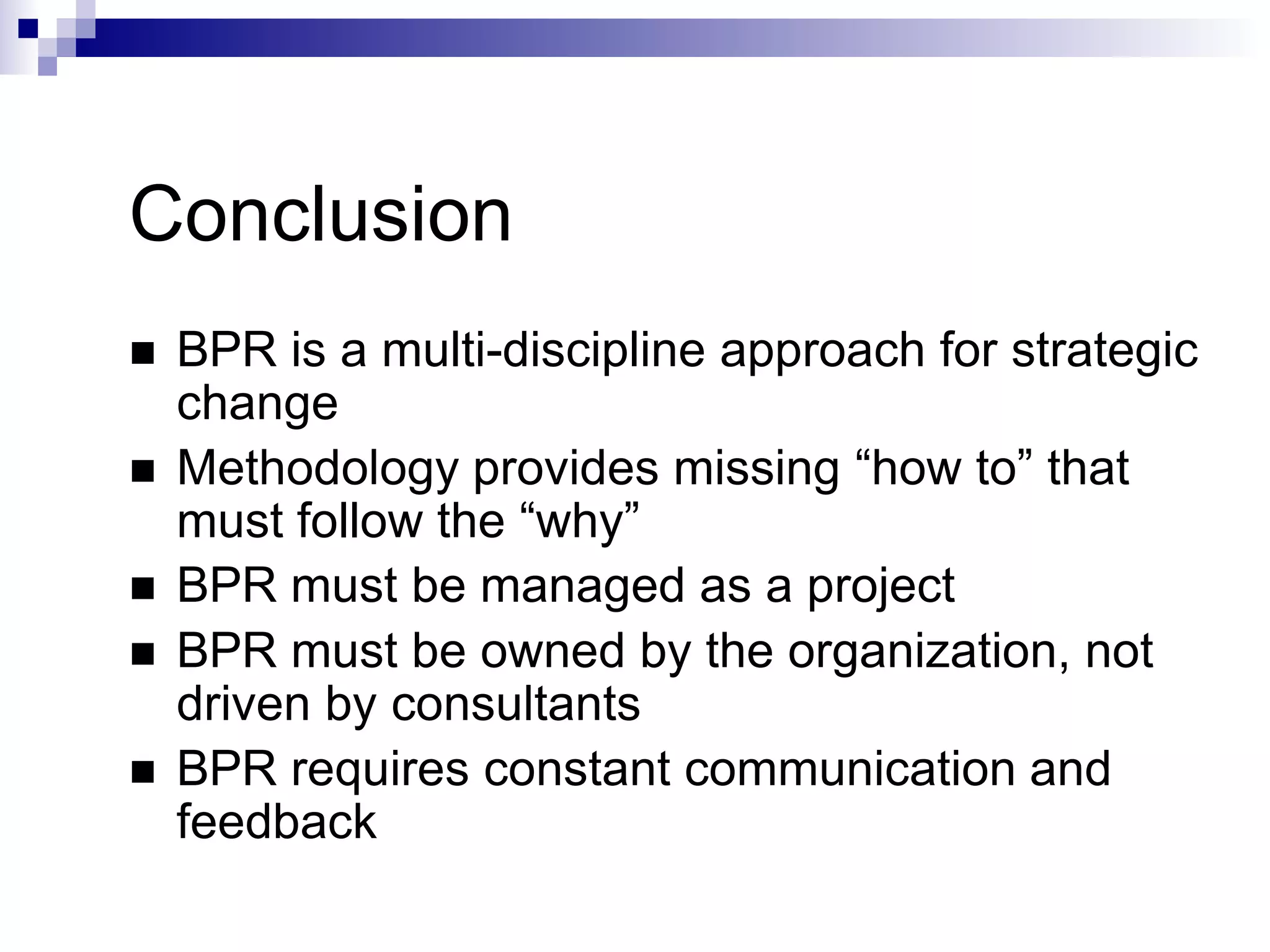 Conclusion
 BPR is a multi-discipline approach for strategic
change
 Methodology provides missing “how to” that
must follow the “why”
 BPR must be managed as a project
 BPR must be owned by the organization, not
driven by consultants
 BPR requires constant communication and
feedback
 