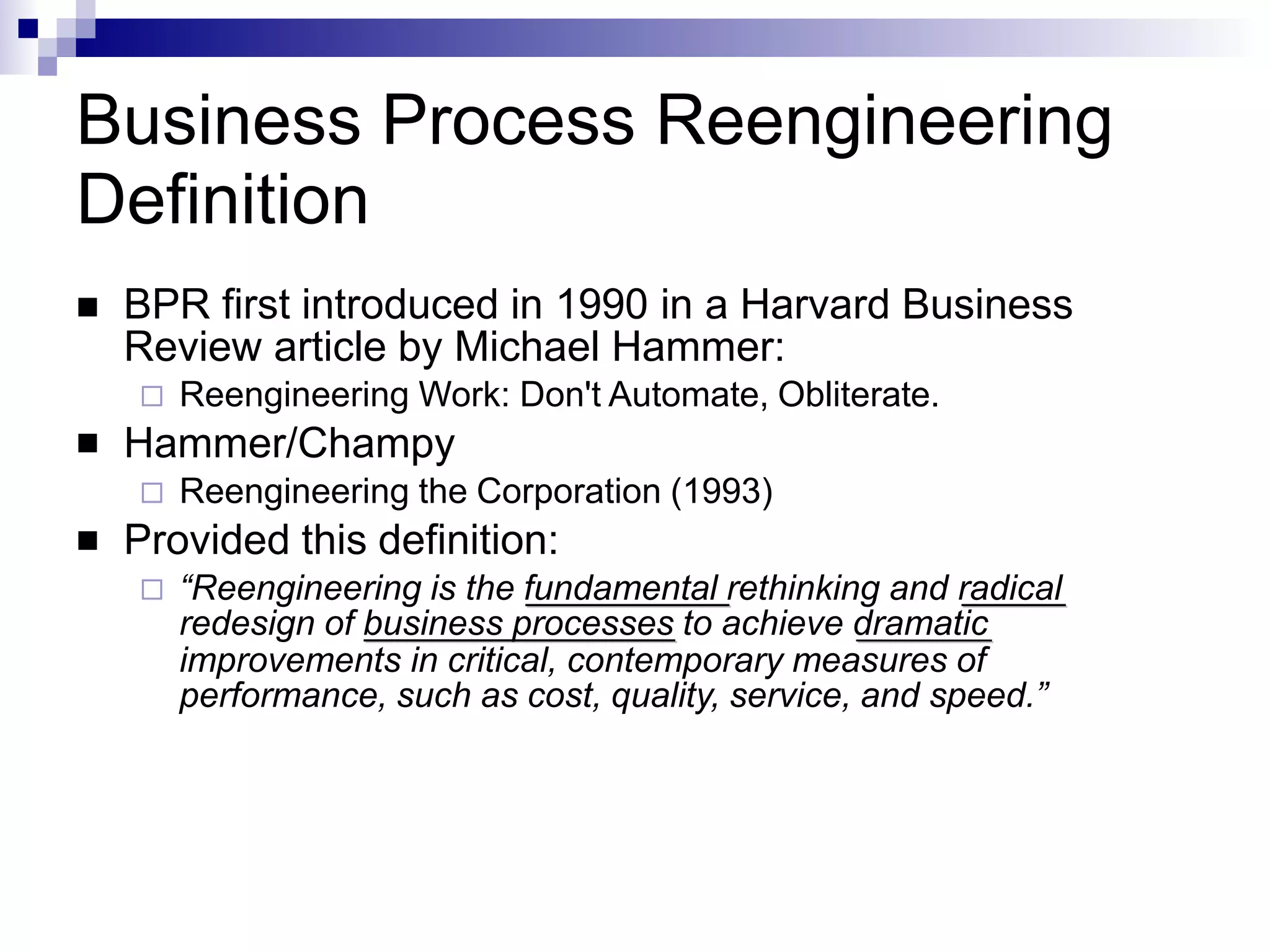 Business Process Reengineering
Definition


 BPR first introduced in 1990 in a Harvard Business
Review article by Michael Hammer:
 Reengineering Work: Don't Automate, Obliterate.
Hammer/Champy
 Reengineering the Corporation (1993)
Provided this definition:
 “Reengineering is the fundamental rethinking and radical
redesign of business processes to achieve dramatic
improvements in critical, contemporary measures of
performance, such as cost, quality, service, and speed.”
 