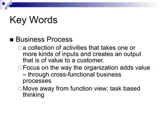 Key Words
 Business Process
 a collection of activities that takes one or
more kinds of inputs and creates an output
that is of value to a customer.
Focus on the way the organization adds value
– through cross-functional business
processes
Move away from function view; task based
thinking
 