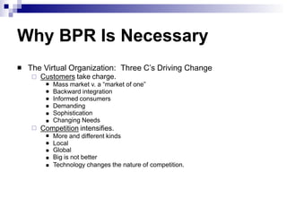 Why BPR Is Necessary
 The Virtual Organization: Three C’s Driving Change
 Customers take charge.






Mass market v. a “market of one”
Backward integration
Informed consumers
Demanding
Sophistication
Changing Needs
 Competition intensifies.





More and different kinds
Local
Global
Big is not better
Technology changes the nature of competition.
 