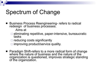 Spectrum of Change
 Business Process Reengineering- refers to radical
redesign of business processes.
Aims at
 eliminating repetitive, paper-intensive, bureaucratic
tasks
 reducing costs significantly
 improving product/service quality.
 Paradigm Shift-refers to a more radical form of change
where the nature of business and the nature of the
organization is questioned, improves strategic standing
of the organization.
 