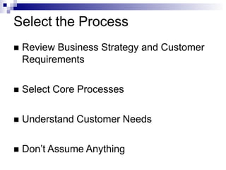 Select the Process
 Review Business Strategy and Customer
Requirements
 Select Core Processes
 Understand Customer Needs
 Don’t Assume Anything
 