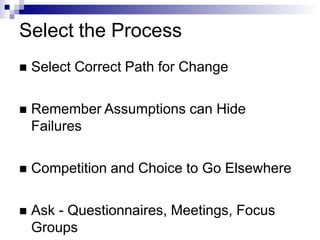 Select the Process
 Select Correct Path for Change
 Remember Assumptions can Hide
Failures
 Competition and Choice to Go Elsewhere
 Ask - Questionnaires, Meetings, Focus
Groups
 