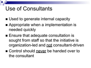 Use of Consultants
 Used to generate internal capacity
 Appropriate when a implementation is
needed quickly
 Ensure that adequate consultation is
sought from staff so that the initiative is
organization-led and not consultant-driven
 Control should never be handed over to
the consultant
 