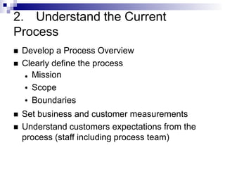 2. Understand the Current
Process
 Develop a Process Overview
 Clearly define the process
●
●
● Mission
Scope
Boundaries
 Set business and customer measurements
 Understand customers expectations from the
process (staff including process team)
 