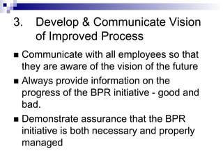 3. Develop & Communicate Vision
of Improved Process
 Communicate with all employees so that
they are aware of the vision of the future
 Always provide information on the
progress of the BPR initiative - good and
bad.
 Demonstrate assurance that the BPR
initiative is both necessary and properly
managed
 