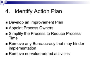 4. Identify Action Plan
 Develop an Improvement Plan
 Appoint Process Owners
 Simplify the Process to Reduce Process
Time
 Remove any Bureaucracy that may hinder
implementation
 Remove no-value-added activities
 