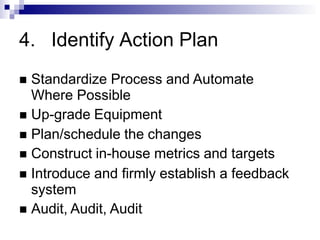 4. Identify Action Plan
 Standardize Process and Automate
Where Possible
 Up-grade Equipment
 Plan/schedule the changes
 Construct in-house metrics and targets
 Introduce and firmly establish a feedback
system
 Audit, Audit, Audit
 
