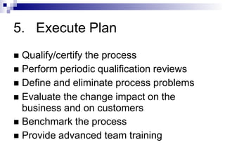 5. Execute Plan
 Qualify/certify the process
 Perform periodic qualification reviews
 Define and eliminate process problems
 Evaluate the change impact on the
business and on customers
 Benchmark the process
 Provide advanced team training
 