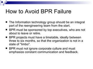 How to Avoid BPR Failure
 The Information technology group should be an integral
part of the reengineering team from the start.
BPR must be sponsored by top executives, who are not
about to leave or retire.
BPR projects must have a timetable, ideally between
three to six months, so that the organization is not in a
state of "limbo".
BPR must not ignore corporate culture and must
emphasize constant communication and feedback.



 