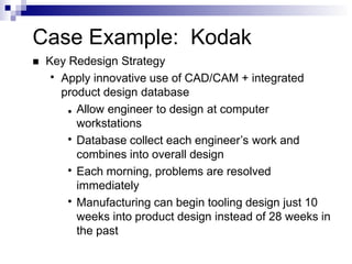 Case Example: Kodak
 Key Redesign Strategy
●
Apply innovative use of CAD/CAM + integrated
product design database
●
●
●
● Allow engineer to design at computer
workstations
Database collect each engineer’s work and
combines into overall design
Each morning, problems are resolved
immediately
Manufacturing can begin tooling design just 10
weeks into product design instead of 28 weeks in
the past
 