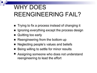 WHY DOES
REENGINEERING FAIL?







Trying to fix a process instead of changing it
Ignoring everything except the process design
Quitting too early
Reengineering from the bottom up
Neglecting people’s values and beliefs
Being willing to settle for minor results
Assigning someone who does not understand
reengineering to lead the effort
 
